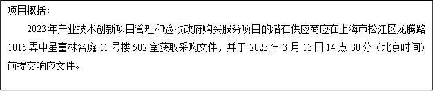 項(xiàng)目概括：
      2023年產(chǎn)業(yè)技術(shù)創(chuàng)新項(xiàng)目管理和驗(yàn)收政府購(gòu)買服務(wù)項(xiàng)目的潛在供應(yīng)商應(yīng)在上海市松江區(qū)龍騰路1015弄中星富林名庭11號(hào)樓502室獲取采購(gòu)文件，并于2023年3月13日14點(diǎn)30分（北京時(shí)間）前提交響應(yīng)文件。
      